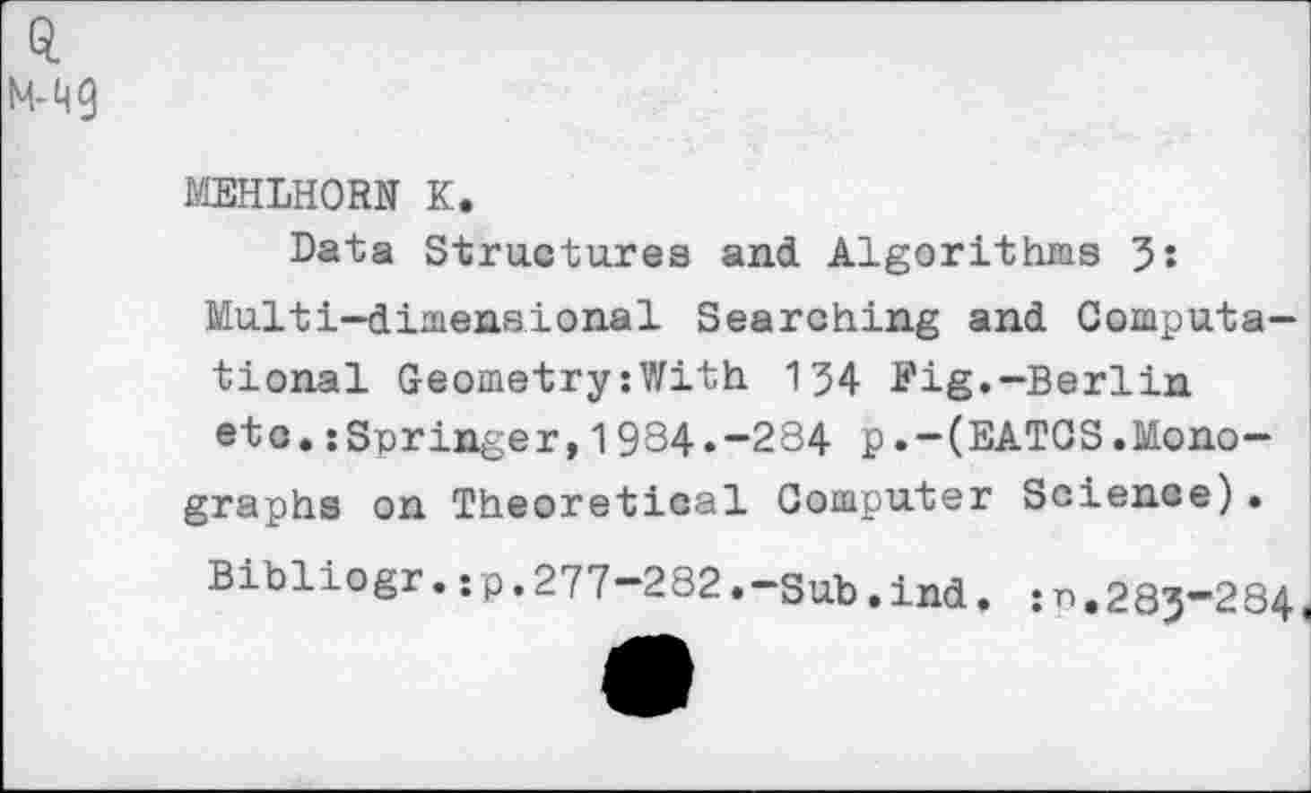 ﻿MEHLHORN K.
Data Structures and Algorithms 3: Multi-dimensional Searching and Computational Geometry:With 134 Fig.-Berlin etc.:Springer,1984.-284 p.-(EATOS.Monographs on Theoretical Computer Science)•
Bibliogr.:p.277-282.-Sub.ind. 283-284,